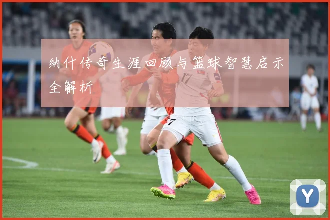 纳什传奇生涯回顾与篮球智慧启示全解析