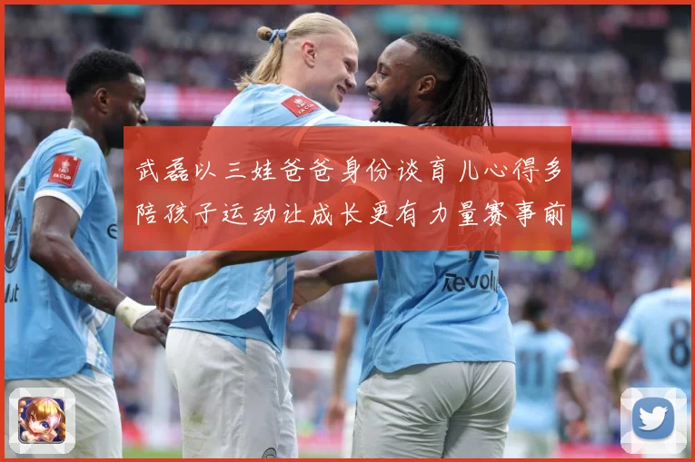 武磊以三娃爸爸身份谈育儿心得多陪孩子运动让成长更有力量赛事前瞻