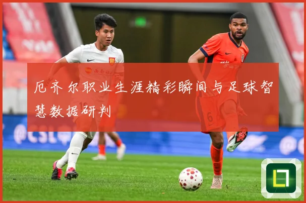 厄齐尔职业生涯精彩瞬间与足球智慧数据研判