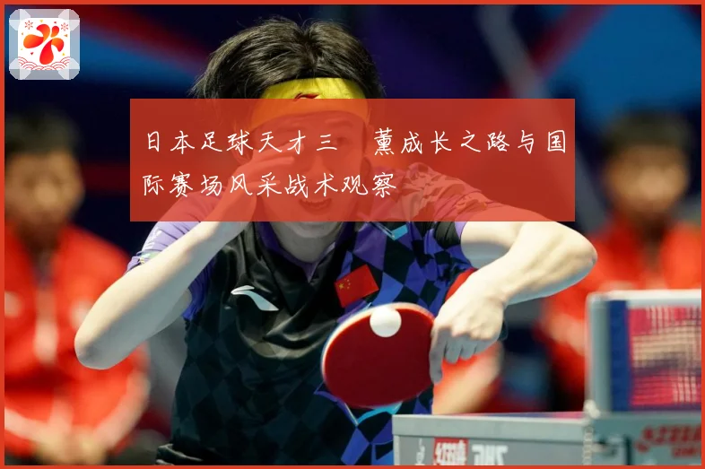 日本足球天才三笘薰成长之路与国际赛场风采战术观察