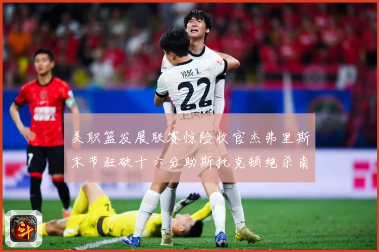 美职篮发展联赛惊险收官杰弗里斯末节狂砍十六分助斯托克顿绝杀南湾赛场复盘
