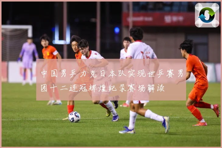 中国男乒力克日本队实现世乒赛男团十二连冠辉煌纪录赛场解读